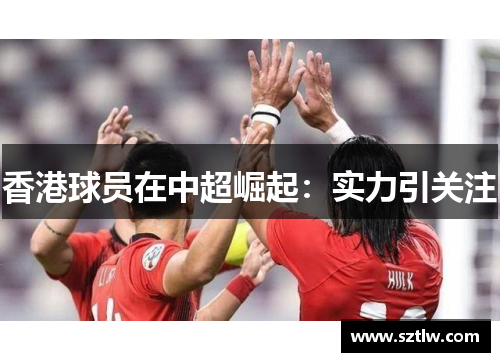 香港球员在中超崛起：实力引关注
